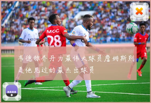 韦德称乔丹为最伟大球员詹姆斯则是他见过的最杰出球员