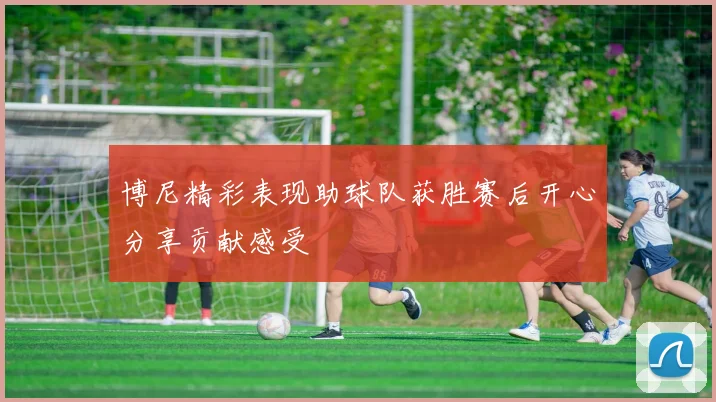 博尼精彩表现助球队获胜赛后开心分享贡献感受