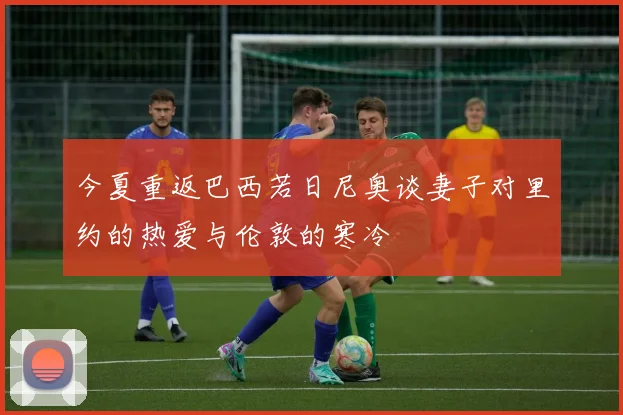 今夏重返巴西若日尼奥谈妻子对里约的热爱与伦敦的寒冷