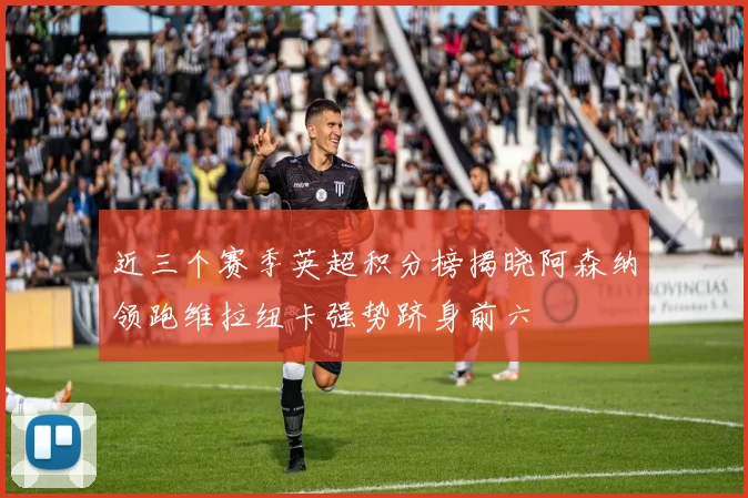 近三个赛季英超积分榜揭晓阿森纳领跑维拉纽卡强势跻身前六