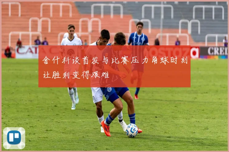 舍什科谈首发与比赛压力角球时刻让胜利变得艰难