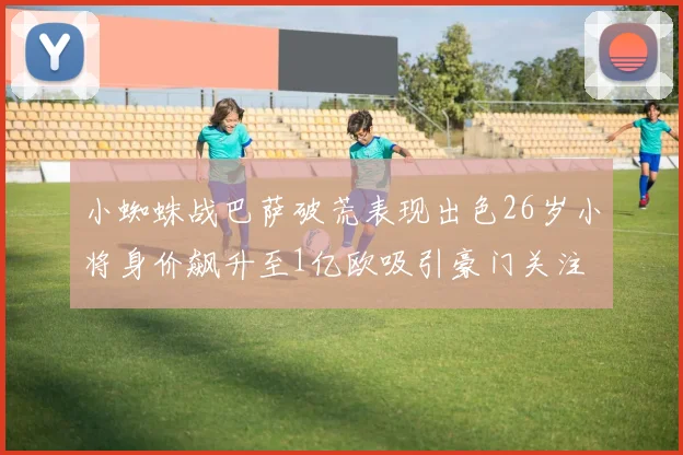 小蜘蛛战巴萨破荒表现出色26岁小将身价飙升至1亿欧吸引豪门关注