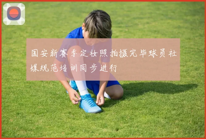 国安新赛季定妆照拍摄完毕球员社媒规范培训同步进行