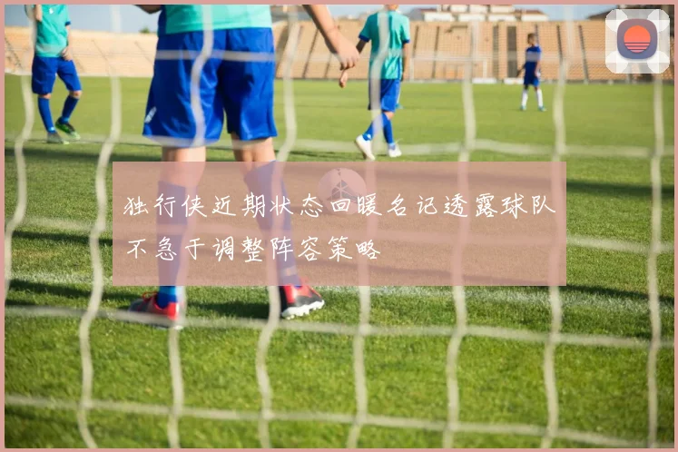 独行侠近期状态回暖名记透露球队不急于调整阵容策略