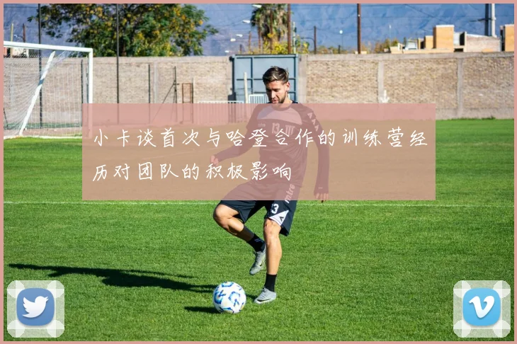 小卡谈首次与哈登合作的训练营经历对团队的积极影响