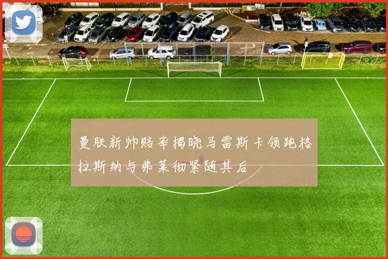 曼联新帅赔率揭晓马雷斯卡领跑格拉斯纳与弗莱彻紧随其后