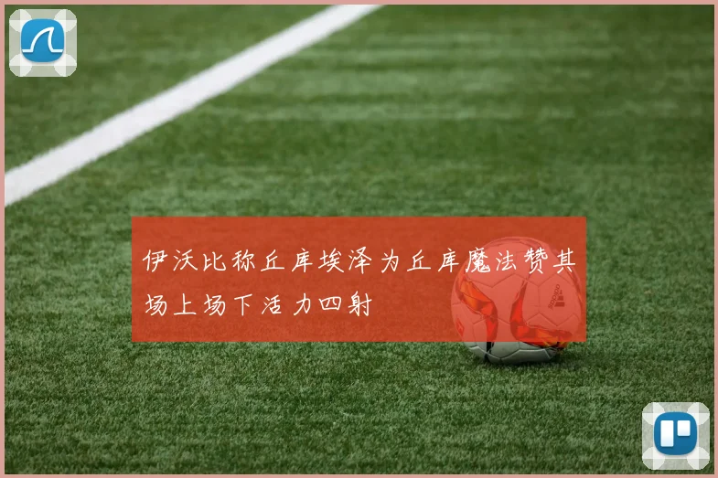 伊沃比称丘库埃泽为丘库魔法赞其场上场下活力四射