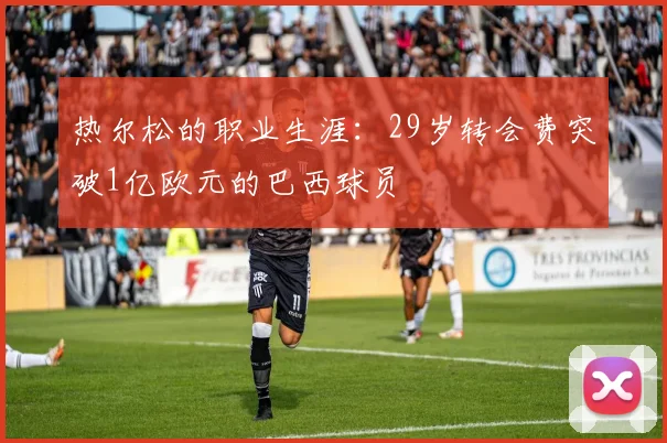 热尔松的职业生涯：29岁转会费突破1亿欧元的巴西球员