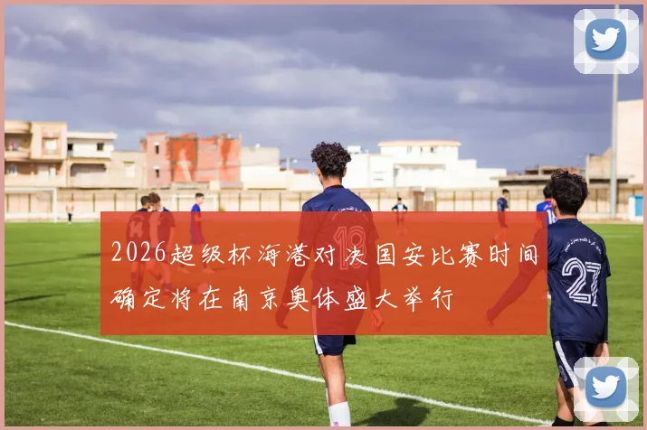 2026超级杯海港对决国安比赛时间确定将在南京奥体盛大举行
