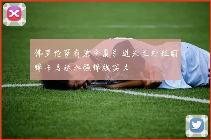 佛罗伦萨有意今夏引进米兰外租前锋卡马达加强锋线实力