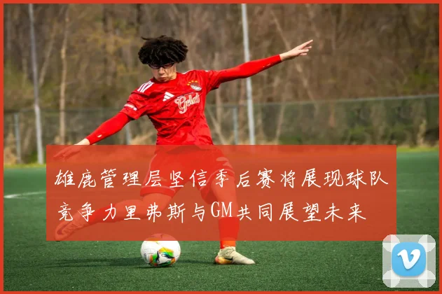 雄鹿管理层坚信季后赛将展现球队竞争力里弗斯与GM共同展望未来