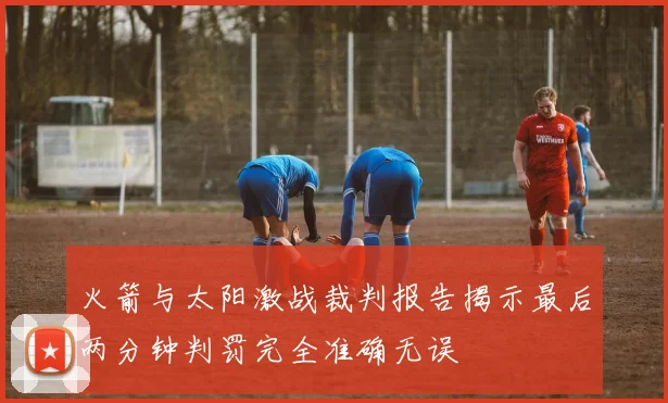 火箭与太阳激战裁判报告揭示最后两分钟判罚完全准确无误