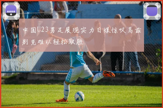 中国U23男足展现实力日媒惊叹乌兹别克难以轻松取胜