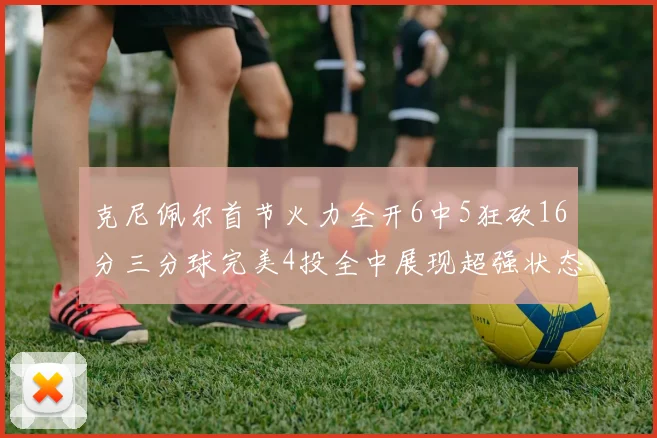 克尼佩尔首节火力全开6中5狂砍16分三分球完美4投全中展现超强状态