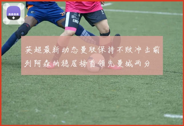 英超最新动态曼联保持不败冲击前列阿森纳稳居榜首领先曼城两分