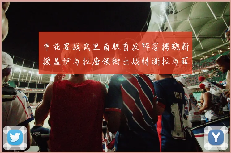 申花客战武里南联首发阵容揭晓新援盖伊与拉唐领衔出战特谢拉与薛庆浩同场竞技