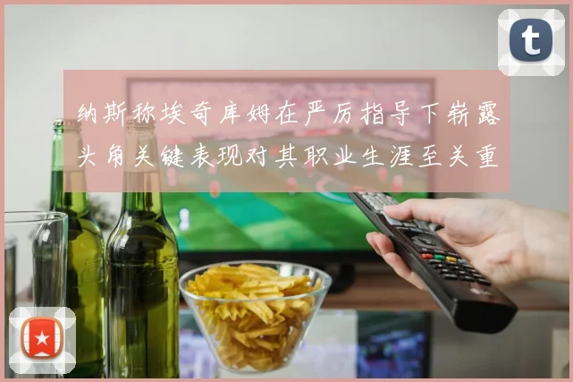 纳斯称埃奇库姆在严厉指导下崭露头角关键表现对其职业生涯至关重要