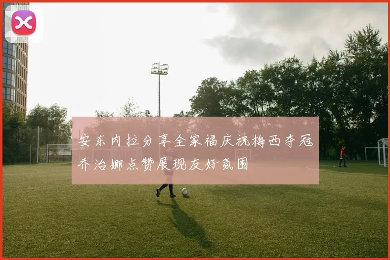 安东内拉分享全家福庆祝梅西夺冠乔治娜点赞展现友好氛围