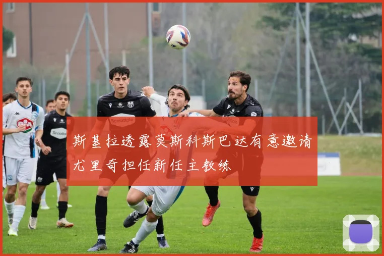 斯基拉透露莫斯科斯巴达有意邀请尤里奇担任新任主教练