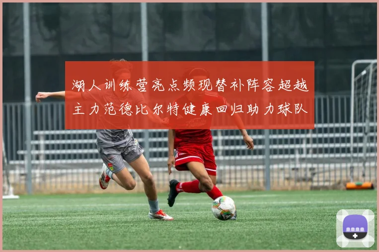 湖人训练营亮点频现替补阵容超越主力范德比尔特健康回归助力球队