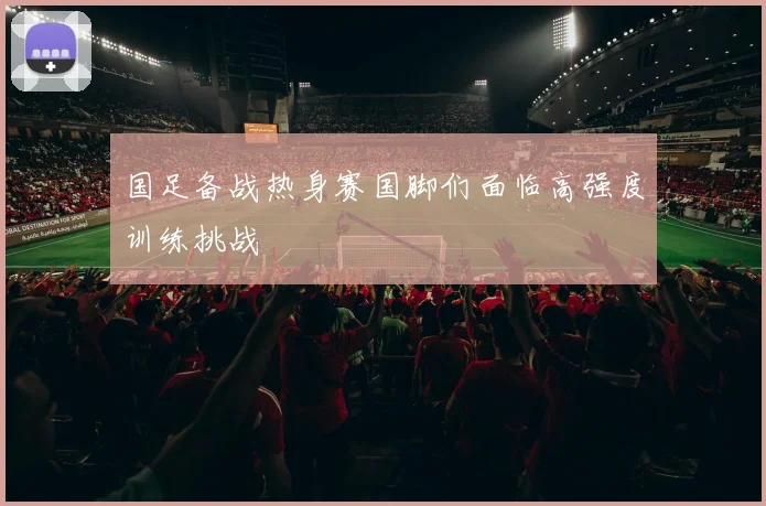 国足备战热身赛国脚们面临高强度训练挑战