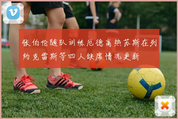 张伯伦随队训练厄德高热苏斯在列约克雷斯等四人缺席情况更新