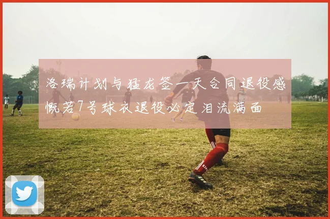 洛瑞计划与猛龙签一天合同退役感慨若7号球衣退役必定泪流满面