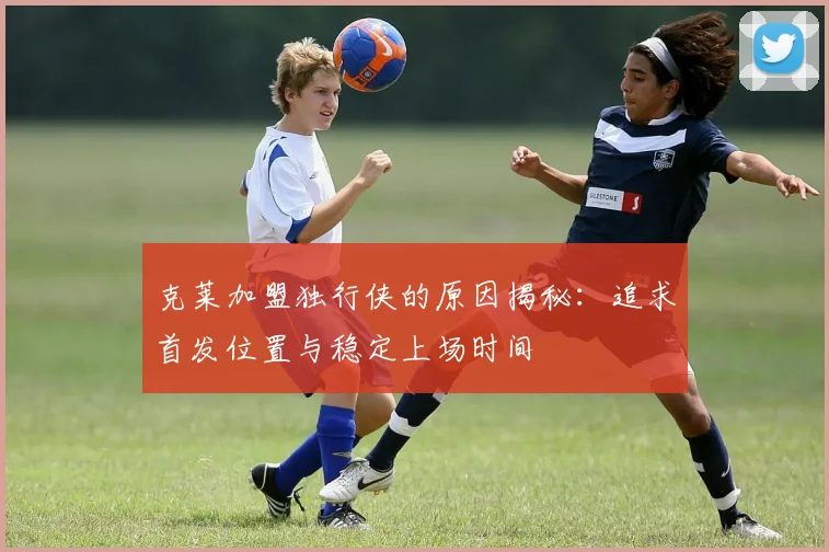克莱加盟独行侠的原因揭秘：追求首发位置与稳定上场时间