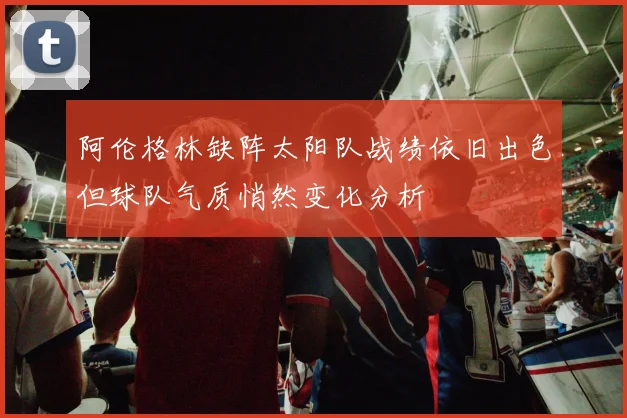 阿伦格林缺阵太阳队战绩依旧出色但球队气质悄然变化分析