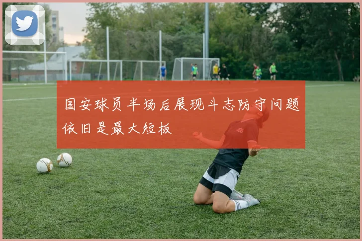 国安球员半场后展现斗志防守问题依旧是最大短板