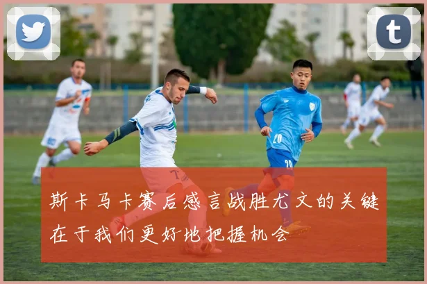 斯卡马卡赛后感言战胜尤文的关键在于我们更好地把握机会