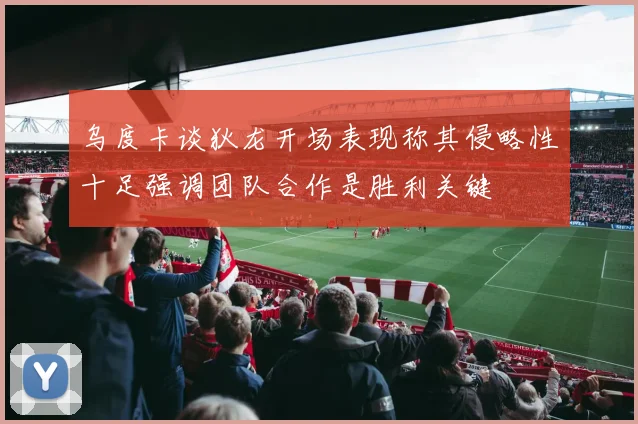 乌度卡谈狄龙开场表现称其侵略性十足强调团队合作是胜利关键