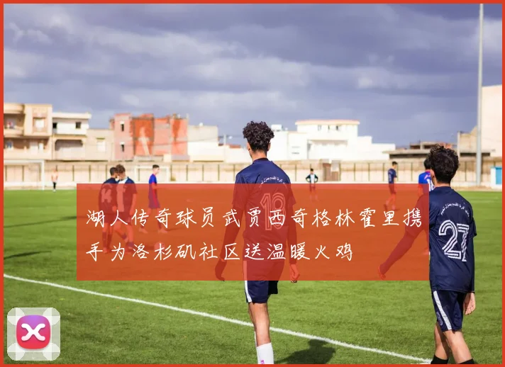 湖人传奇球员武贾西奇格林霍里携手为洛杉矶社区送温暖火鸡