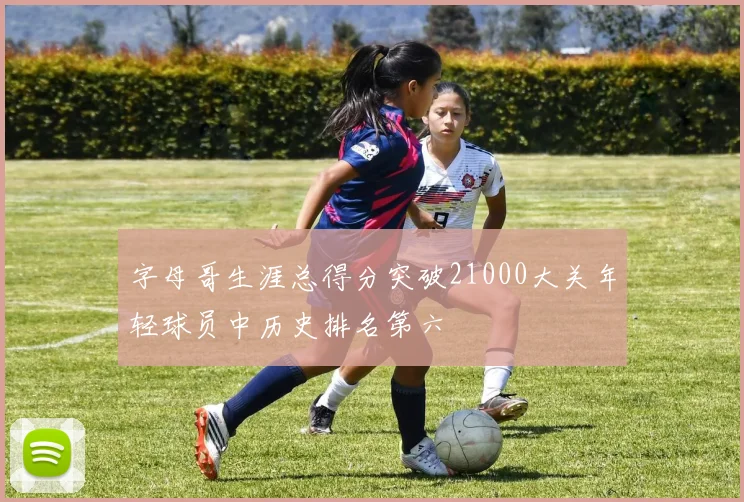字母哥生涯总得分突破21000大关年轻球员中历史排名第六