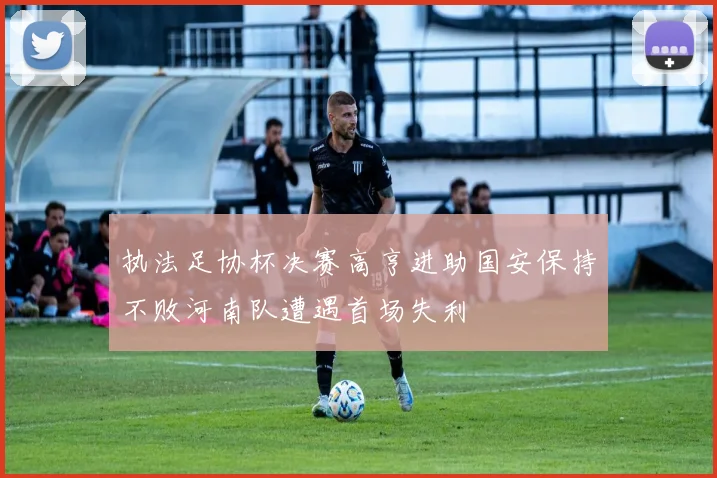 执法足协杯决赛高亨进助国安保持不败河南队遭遇首场失利